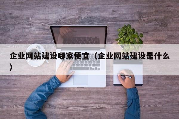 企业网站建设哪家便宜（企业网站建设是什么）