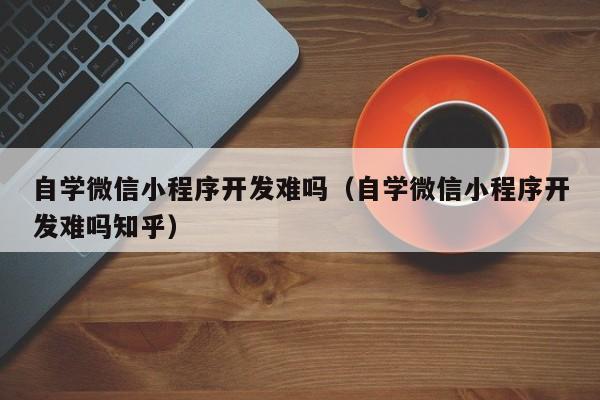 自学微信小程序开发难吗（自学微信小程序开发难吗知乎）