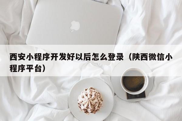 西安小程序开发好以后怎么登录（陕西微信小程序平台）