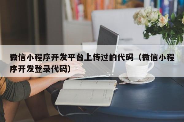 微信小程序开发平台上传过的代码（微信小程序开发登录代码）